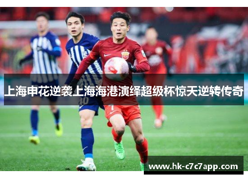上海申花逆袭上海海港演绎超级杯惊天逆转传奇